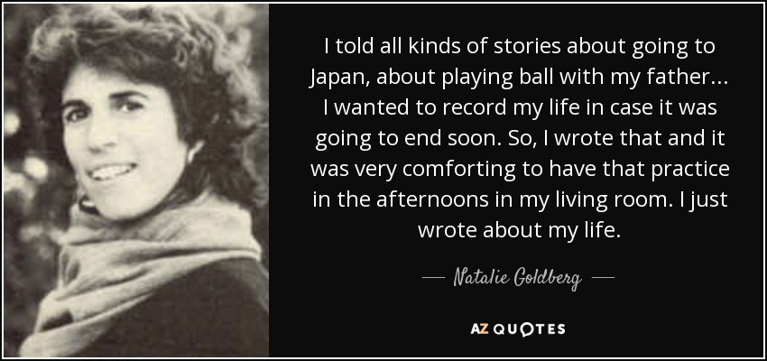 I told all kinds of stories about going to Japan, about playing ball with my father... I wanted to record my life in case it was going to end soon. So, I wrote that and it was very comforting to have that practice in the afternoons in my living room. I just wrote about my life. - Natalie Goldberg