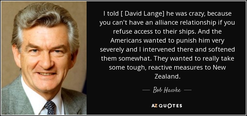 I told [ David Lange] he was crazy, because you can't have an alliance relationship if you refuse access to their ships. And the Americans wanted to punish him very severely and I intervened there and softened them somewhat. They wanted to really take some tough, reactive measures to New Zealand. - Bob Hawke