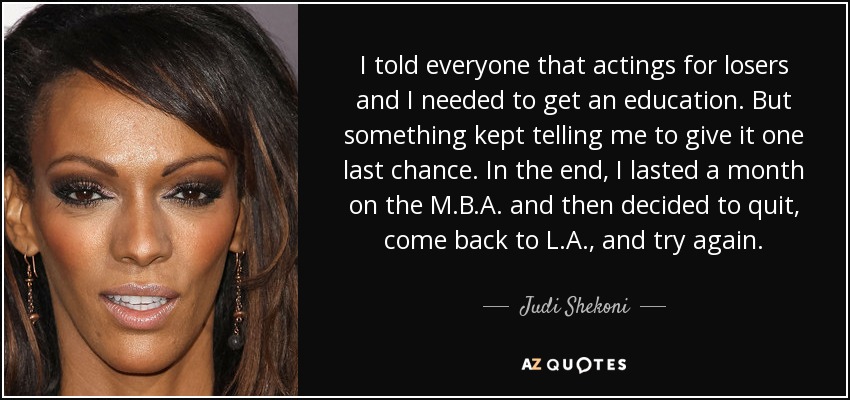 I told everyone that actings for losers and I needed to get an education. But something kept telling me to give it one last chance. In the end, I lasted a month on the M.B.A. and then decided to quit, come back to L.A., and try again. - Judi Shekoni