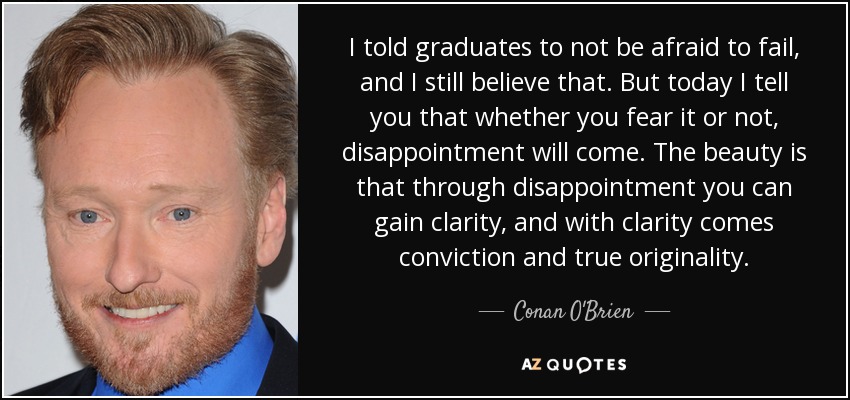 I told graduates to not be afraid to fail, and I still believe that. But today I tell you that whether you fear it or not, disappointment will come. The beauty is that through disappointment you can gain clarity, and with clarity comes conviction and true originality. - Conan O'Brien
