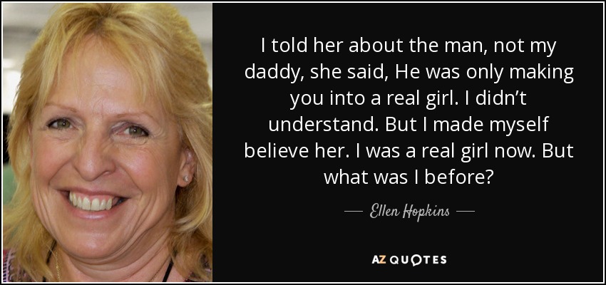 I told her about the man, not my daddy, she said, He was only making you into a real girl. I didn’t understand. But I made myself believe her. I was a real girl now. But what was I before? - Ellen Hopkins