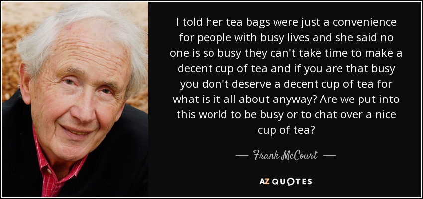 I told her tea bags were just a convenience for people with busy lives and she said no one is so busy they can't take time to make a decent cup of tea and if you are that busy you don't deserve a decent cup of tea for what is it all about anyway? Are we put into this world to be busy or to chat over a nice cup of tea? - Frank McCourt