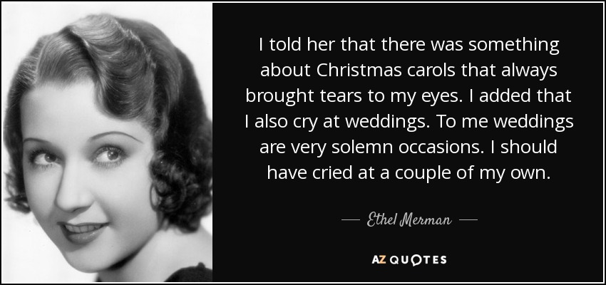 I told her that there was something about Christmas carols that always brought tears to my eyes. I added that I also cry at weddings. To me weddings are very solemn occasions. I should have cried at a couple of my own. - Ethel Merman
