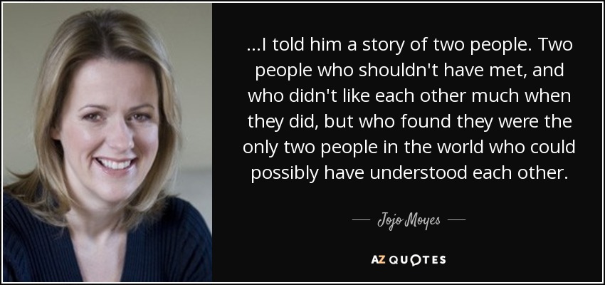 ...I told him a story of two people. Two people who shouldn't have met, and who didn't like each other much when they did, but who found they were the only two people in the world who could possibly have understood each other. - Jojo Moyes