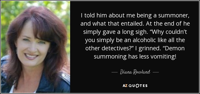 I told him about me being a summoner, and what that entailed. At the end of he simply gave a long sigh. “Why couldn’t you simply be an alcoholic like all the other detectives?” I grinned. “Demon summoning has less vomiting! - Diana Rowland