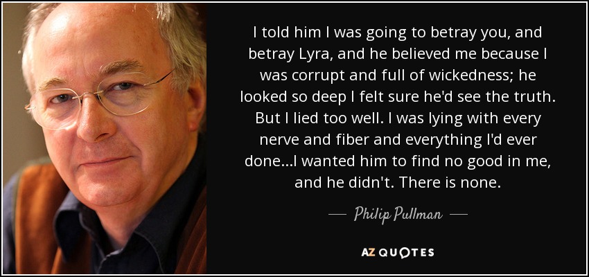 I told him I was going to betray you, and betray Lyra, and he believed me because I was corrupt and full of wickedness; he looked so deep I felt sure he'd see the truth. But I lied too well. I was lying with every nerve and fiber and everything I'd ever done...I wanted him to find no good in me, and he didn't. There is none. - Philip Pullman