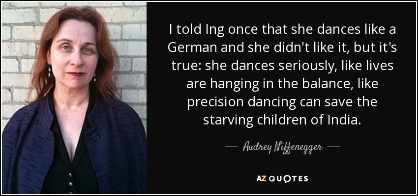 I told Ing once that she dances like a German and she didn't like it, but it's true: she dances seriously, like lives are hanging in the balance, like precision dancing can save the starving children of India. - Audrey Niffenegger