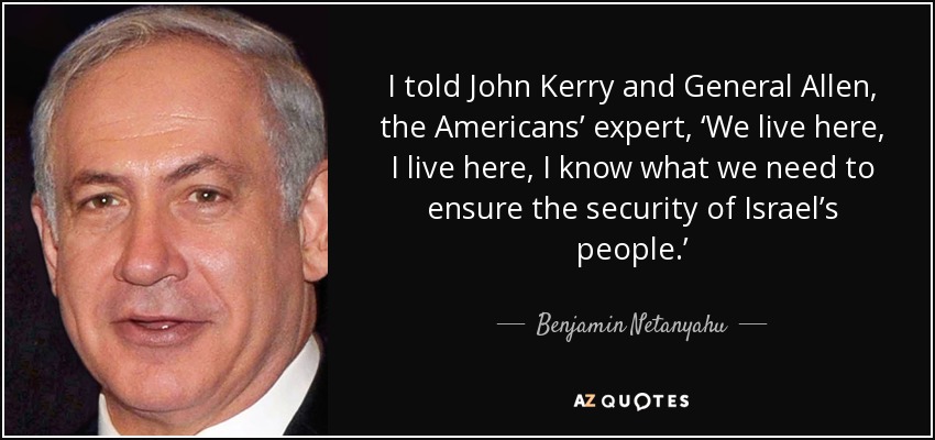 I told John Kerry and General Allen, the Americans’ expert, ‘We live here, I live here, I know what we need to ensure the security of Israel’s people.’ - Benjamin Netanyahu