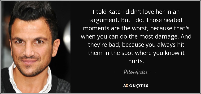 I told Kate I didn't love her in an argument. But I do! Those heated moments are the worst, because that's when you can do the most damage. And they're bad, because you always hit them in the spot where you know it hurts. - Peter Andre