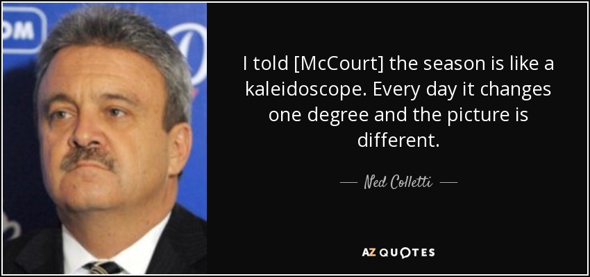 I told [McCourt] the season is like a kaleidoscope. Every day it changes one degree and the picture is different. - Ned Colletti