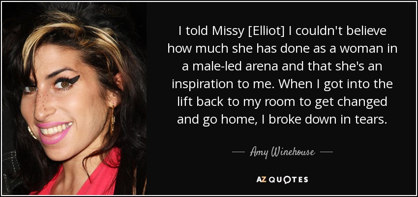 I told Missy [Elliot] I couldn't believe how much she has done as a woman in a male-led arena and that she's an inspiration to me. When I got into the lift back to my room to get changed and go home, I broke down in tears. - Amy Winehouse