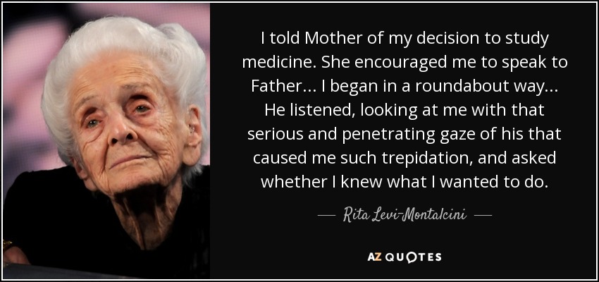 I told Mother of my decision to study medicine. She encouraged me to speak to Father... I began in a roundabout way... He listened, looking at me with that serious and penetrating gaze of his that caused me such trepidation, and asked whether I knew what I wanted to do. - Rita Levi-Montalcini