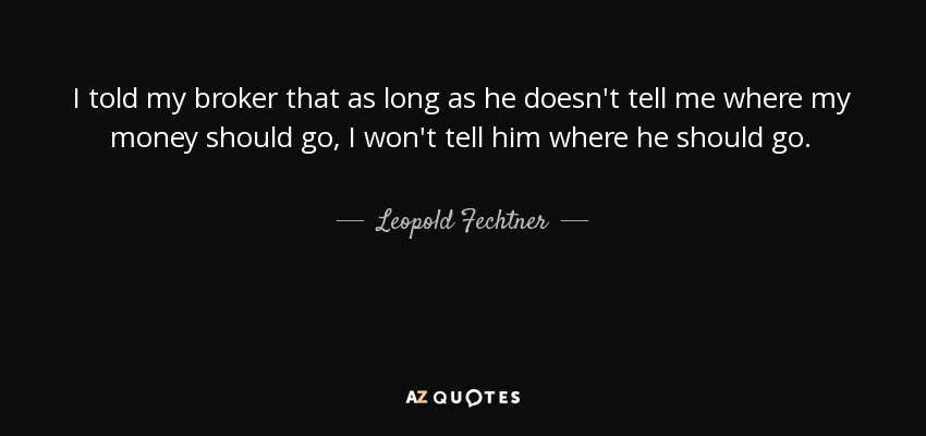 I told my broker that as long as he doesn't tell me where my money should go, I won't tell him where he should go. - Leopold Fechtner