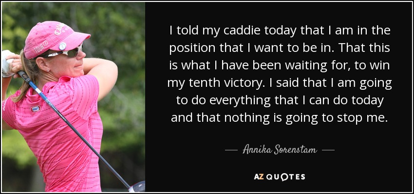 I told my caddie today that I am in the position that I want to be in. That this is what I have been waiting for, to win my tenth victory. I said that I am going to do everything that I can do today and that nothing is going to stop me. - Annika Sorenstam