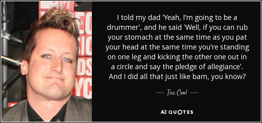 I told my dad 'Yeah, I’m going to be a drummer', and he said 'Well, if you can rub your stomach at the same time as you pat your head at the same time you’re standing on one leg and kicking the other one out in a circle and say the pledge of allegiance'. And I did all that just like bam, you know? - Tre Cool
