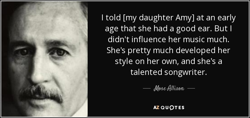 I told [my daughter Amy] at an early age that she had a good ear. But I didn't influence her music much. She's pretty much developed her style on her own, and she's a talented songwriter. - Mose Allison