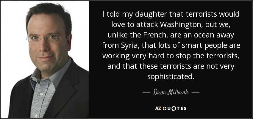 I told my daughter that terrorists would love to attack Washington, but we, unlike the French, are an ocean away from Syria, that lots of smart people are working very hard to stop the terrorists, and that these terrorists are not very sophisticated. - Dana Milbank