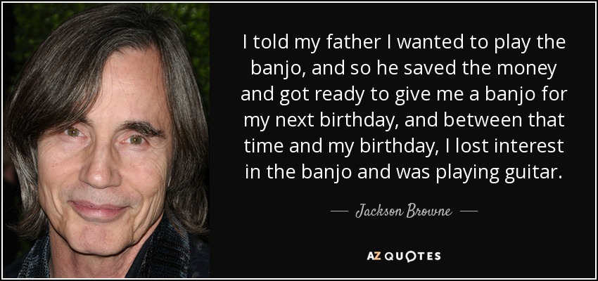 I told my father I wanted to play the banjo, and so he saved the money and got ready to give me a banjo for my next birthday, and between that time and my birthday, I lost interest in the banjo and was playing guitar. - Jackson Browne