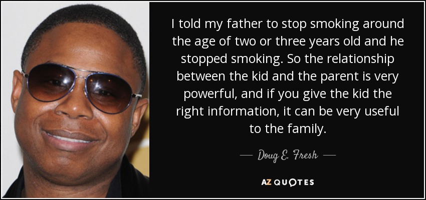 I told my father to stop smoking around the age of two or three years old and he stopped smoking. So the relationship between the kid and the parent is very powerful, and if you give the kid the right information, it can be very useful to the family. - Doug E. Fresh
