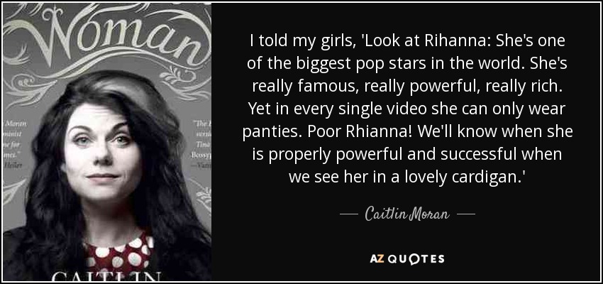I told my girls, 'Look at Rihanna: She's one of the biggest pop stars in the world. She's really famous, really powerful, really rich. Yet in every single video she can only wear panties. Poor Rhianna! We'll know when she is properly powerful and successful when we see her in a lovely cardigan.' - Caitlin Moran