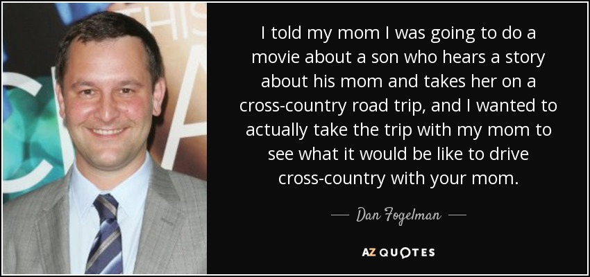 I told my mom I was going to do a movie about a son who hears a story about his mom and takes her on a cross-country road trip, and I wanted to actually take the trip with my mom to see what it would be like to drive cross-country with your mom. - Dan Fogelman