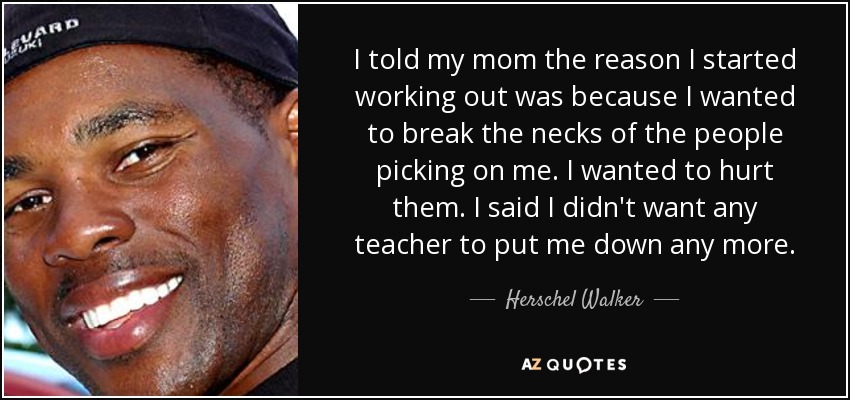 I told my mom the reason I started working out was because I wanted to break the necks of the people picking on me. I wanted to hurt them. I said I didn't want any teacher to put me down any more. - Herschel Walker