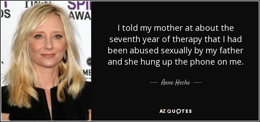 I told my mother at about the seventh year of therapy that I had been abused sexually by my father and she hung up the phone on me. - Anne Heche