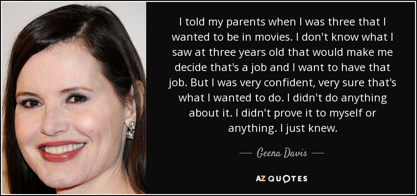 I told my parents when I was three that I wanted to be in movies. I don't know what I saw at three years old that would make me decide that's a job and I want to have that job. But I was very confident, very sure that's what I wanted to do. I didn't do anything about it. I didn't prove it to myself or anything. I just knew. - Geena Davis