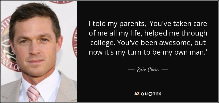 I told my parents, 'You've taken care of me all my life, helped me through college. You've been awesome, but now it's my turn to be my own man.' - Eric Close