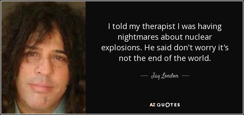 I told my therapist I was having nightmares about nuclear explosions. He said don't worry it's not the end of the world. - Jay London