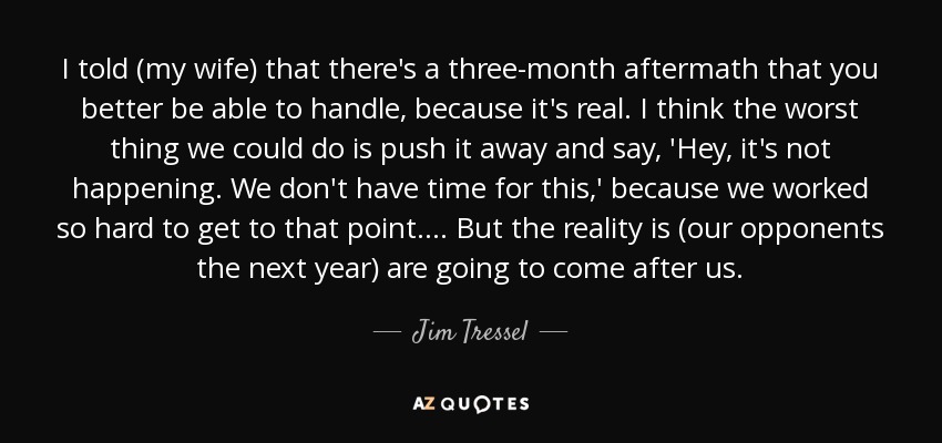 I told (my wife) that there's a three-month aftermath that you better be able to handle, because it's real. I think the worst thing we could do is push it away and say, 'Hey, it's not happening. We don't have time for this,' because we worked so hard to get to that point. ... But the reality is (our opponents the next year) are going to come after us. - Jim Tressel