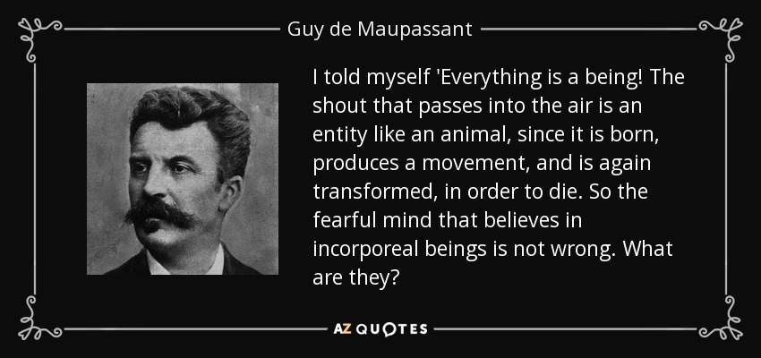 I told myself 'Everything is a being! The shout that passes into the air is an entity like an animal, since it is born, produces a movement, and is again transformed, in order to die. So the fearful mind that believes in incorporeal beings is not wrong. What are they? - Guy de Maupassant