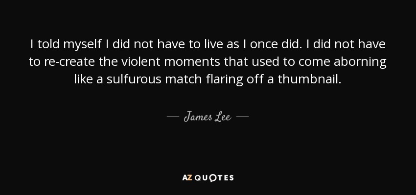 I told myself I did not have to live as I once did. I did not have to re-create the violent moments that used to come aborning like a sulfurous match flaring off a thumbnail. - James Lee