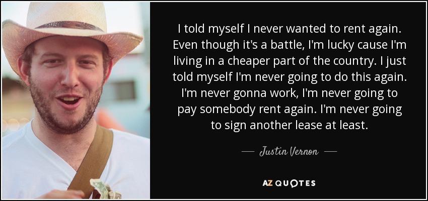 I told myself I never wanted to rent again. Even though it's a battle, I'm lucky cause I'm living in a cheaper part of the country. I just told myself I'm never going to do this again. I'm never gonna work, I'm never going to pay somebody rent again. I'm never going to sign another lease at least. - Justin Vernon