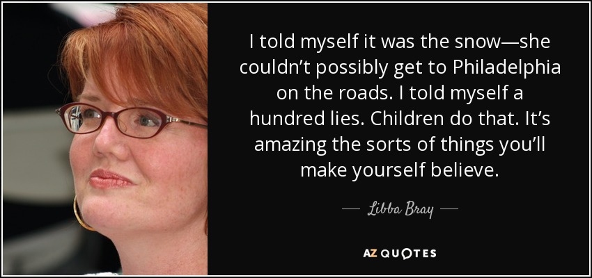 I told myself it was the snow—she couldn’t possibly get to Philadelphia on the roads. I told myself a hundred lies. Children do that. It’s amazing the sorts of things you’ll make yourself believe. - Libba Bray