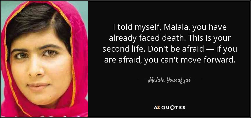 I told myself, Malala, you have already faced death. This is your second life. Don't be afraid — if you are afraid, you can't move forward. - Malala Yousafzai