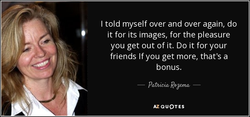 I told myself over and over again, do it for its images, for the pleasure you get out of it. Do it for your friends If you get more, that's a bonus. - Patricia Rozema