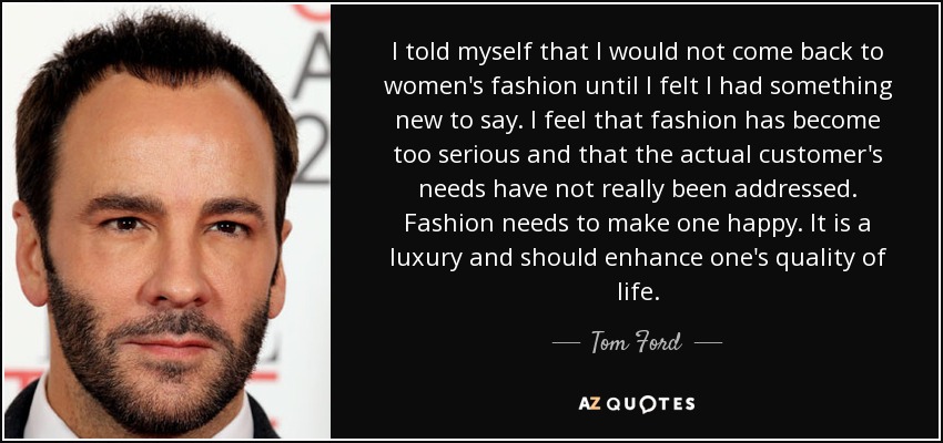 I told myself that I would not come back to women's fashion until I felt I had something new to say. I feel that fashion has become too serious and that the actual customer's needs have not really been addressed. Fashion needs to make one happy. It is a luxury and should enhance one's quality of life. - Tom Ford