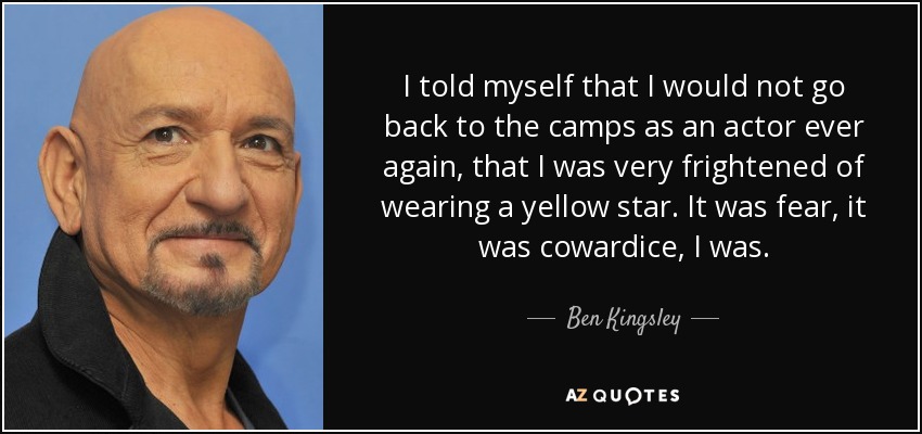 I told myself that I would not go back to the camps as an actor ever again, that I was very frightened of wearing a yellow star. It was fear, it was cowardice, I was. - Ben Kingsley