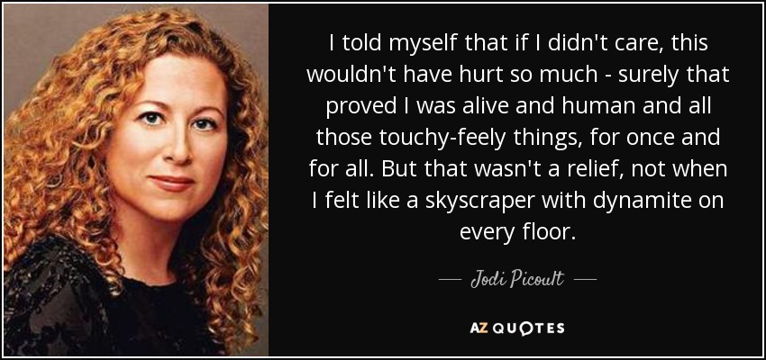I told myself that if I didn't care, this wouldn't have hurt so much - surely that proved I was alive and human and all those touchy-feely things, for once and for all. But that wasn't a relief, not when I felt like a skyscraper with dynamite on every floor. - Jodi Picoult