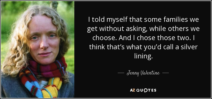 I told myself that some families we get without asking, while others we choose. And I chose those two. I think that’s what you’d call a silver lining. - Jenny Valentine