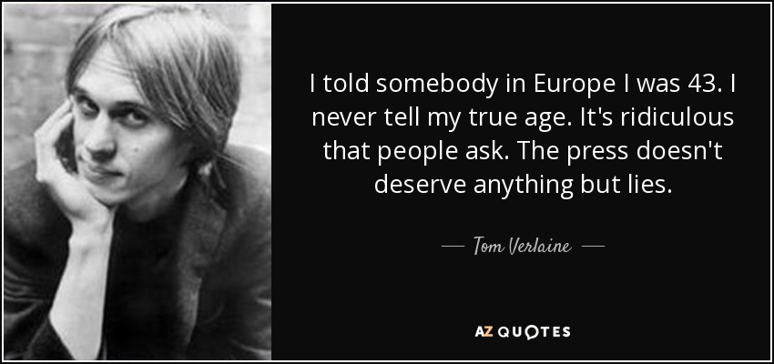 I told somebody in Europe I was 43. I never tell my true age. It's ridiculous that people ask. The press doesn't deserve anything but lies. - Tom Verlaine