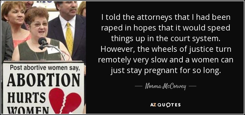 I told the attorneys that I had been raped in hopes that it would speed things up in the court system. However, the wheels of justice turn remotely very slow and a women can just stay pregnant for so long. - Norma McCorvey