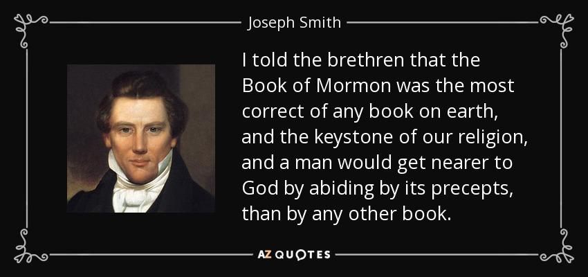 I told the brethren that the Book of Mormon was the most correct of any book on earth, and the keystone of our religion, and a man would get nearer to God by abiding by its precepts, than by any other book. - Joseph Smith, Jr.