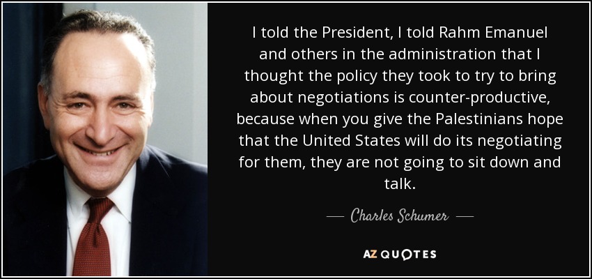 I told the President, I told Rahm Emanuel and others in the administration that I thought the policy they took to try to bring about negotiations is counter-productive, because when you give the Palestinians hope that the United States will do its negotiating for them, they are not going to sit down and talk. - Charles Schumer