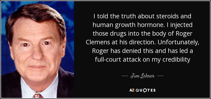 I told the truth about steroids and human growth hormone. I injected those drugs into the body of Roger Clemens at his direction. Unfortunately, Roger has denied this and has led a full-court attack on my credibility - Jim Lehrer