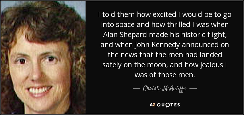 I told them how excited I would be to go into space and how thrilled I was when Alan Shepard made his historic flight, and when John Kennedy announced on the news that the men had landed safely on the moon, and how jealous I was of those men. - Christa McAuliffe