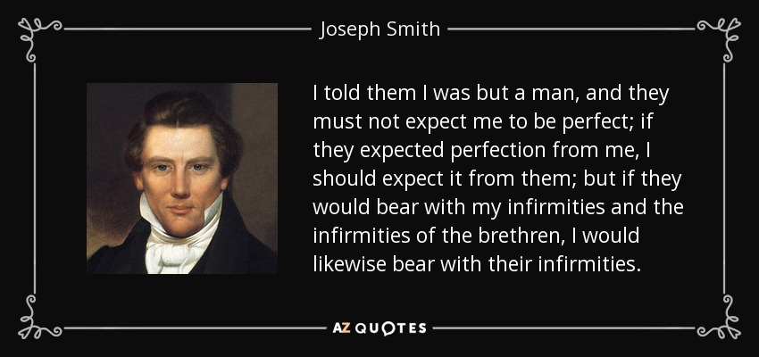 I told them I was but a man, and they must not expect me to be perfect; if they expected perfection from me, I should expect it from them; but if they would bear with my infirmities and the infirmities of the brethren, I would likewise bear with their infirmities. - Joseph Smith, Jr.
