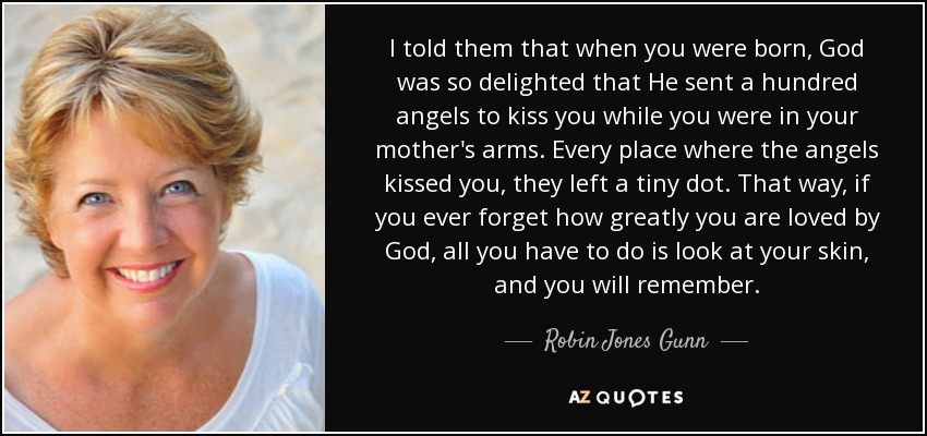 I told them that when you were born, God was so delighted that He sent a hundred angels to kiss you while you were in your mother's arms. Every place where the angels kissed you, they left a tiny dot. That way, if you ever forget how greatly you are loved by God, all you have to do is look at your skin, and you will remember. - Robin Jones Gunn