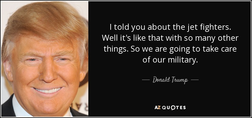 I told you about the jet fighters. Well it's like that with so many other things. So we are going to take care of our military. - Donald Trump